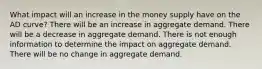 What impact will an increase in the money supply have on the AD curve? There will be an increase in aggregate demand. There will be a decrease in aggregate demand. There is not enough information to determine the impact on aggregate demand. There will be no change in aggregate demand.