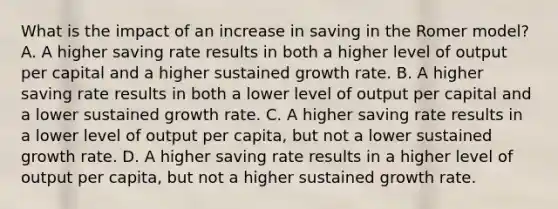 What is the impact of an increase in saving in the Romer​ model? A. A higher saving rate results in both a higher level of output per capital and a higher sustained growth rate. B. A higher saving rate results in both a lower level of output per capital and a lower sustained growth rate. C. A higher saving rate results in a lower level of output per​ capita, but not a lower sustained growth rate. D. A higher saving rate results in a higher level of output per​ capita, but not a higher sustained growth rate.