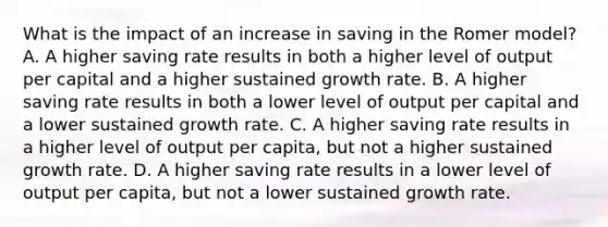 What is the impact of an increase in saving in the Romer​ model? A. A higher saving rate results in both a higher level of output per capital and a higher sustained growth rate. B. A higher saving rate results in both a lower level of output per capital and a lower sustained growth rate. C. A higher saving rate results in a higher level of output per​ capita, but not a higher sustained growth rate. D. A higher saving rate results in a lower level of output per​ capita, but not a lower sustained growth rate.