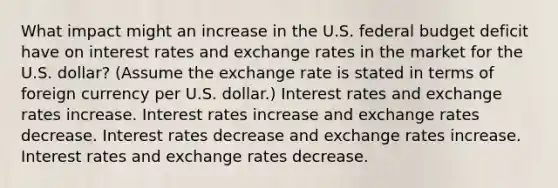 What impact might an increase in the U.S. federal budget deficit have on interest rates and exchange rates in the market for the U.S. dollar? (Assume the exchange rate is stated in terms of foreign currency per U.S. dollar.) Interest rates and exchange rates increase. Interest rates increase and exchange rates decrease. Interest rates decrease and exchange rates increase. Interest rates and exchange rates decrease.