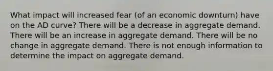 What impact will increased fear (of an economic downturn) have on the AD curve? There will be a decrease in aggregate demand. There will be an increase in aggregate demand. There will be no change in aggregate demand. There is not enough information to determine the impact on aggregate demand.