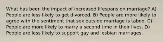 What has been the impact of increased lifespans on marriage? A) People are less likely to get divorced. B) People are more likely to agree with the sentiment that sex outside marriage is taboo. C) People are more likely to marry a second time in their lives. D) People are less likely to support gay and lesbian marriages.