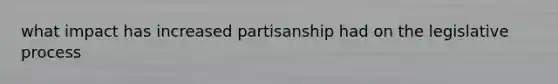 what impact has increased partisanship had on the legislative process