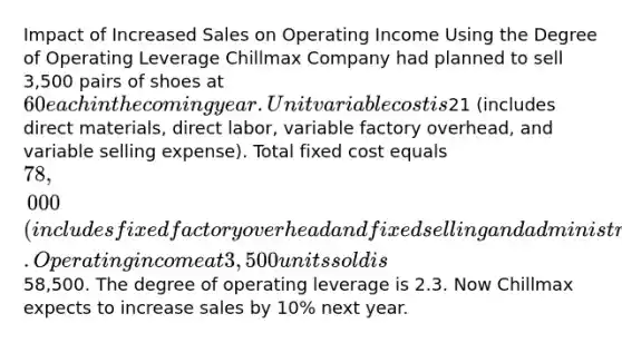 Impact of Increased Sales on Operating Income Using the Degree of Operating Leverage Chillmax Company had planned to sell 3,500 pairs of shoes at 60 each in the coming year. Unit variable cost is21 (includes direct materials, direct labor, variable factory overhead, and variable selling expense). Total fixed cost equals 78,000 (includes fixed factory overhead and fixed selling and administrative expense). Operating income at 3,500 units sold is58,500. The degree of operating leverage is 2.3. Now Chillmax expects to increase sales by 10% next year.