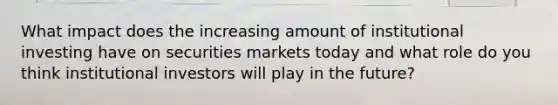 What impact does the increasing amount of institutional investing have on securities markets today and what role do you think institutional investors will play in the future?