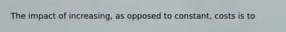 The impact of increasing, as opposed to constant, costs is to