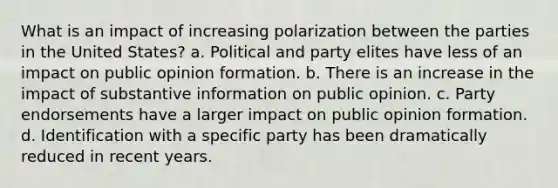 What is an impact of increasing polarization between the parties in the United States? a. Political and party elites have less of an impact on public opinion formation. b. There is an increase in the impact of substantive information on public opinion. c. Party endorsements have a larger impact on public opinion formation. d. Identification with a specific party has been dramatically reduced in recent years.