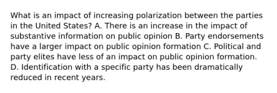 What is an impact of increasing polarization between the parties in the United States? A. There is an increase in the impact of substantive information on public opinion B. Party endorsements have a larger impact on public opinion formation C. Political and party elites have less of an impact on public opinion formation. D. Identification with a specific party has been dramatically reduced in recent years.