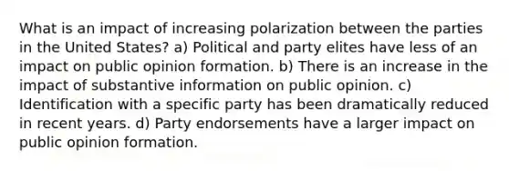 What is an impact of increasing polarization between the parties in the United States? a) Political and party elites have less of an impact on public opinion formation. b) There is an increase in the impact of substantive information on public opinion. c) Identification with a specific party has been dramatically reduced in recent years. d) Party endorsements have a larger impact on public opinion formation.