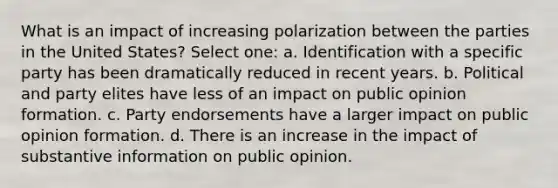 What is an impact of increasing polarization between the parties in the United States? Select one: a. Identification with a specific party has been dramatically reduced in recent years. b. Political and party elites have less of an impact on public opinion formation. c. Party endorsements have a larger impact on public opinion formation. d. There is an increase in the impact of substantive information on public opinion.