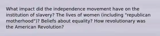 What impact did the independence movement have on the institution of slavery? The lives of women (including "republican motherhood")? Beliefs about equality? How revolutionary was the American Revolution?