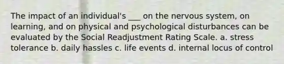 The impact of an individual's ___ on the nervous system, on learning, and on physical and psychological disturbances can be evaluated by the Social Readjustment Rating Scale. a. stress tolerance b. daily hassles c. life events d. internal locus of control