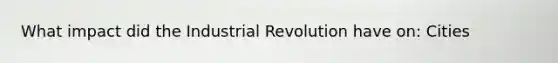 What impact did the Industrial Revolution have on: Cities