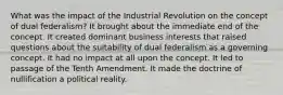 What was the impact of the Industrial Revolution on the concept of dual federalism? It brought about the immediate end of the concept. It created dominant business interests that raised questions about the suitability of dual federalism as a governing concept. It had no impact at all upon the concept. It led to passage of the Tenth Amendment. It made the doctrine of nullification a political reality.