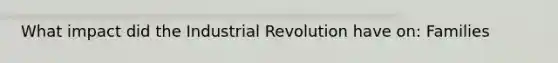 What impact did the Industrial Revolution have on: Families