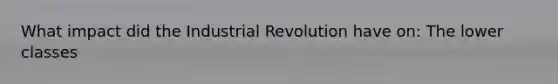 What impact did the Industrial Revolution have on: The lower classes