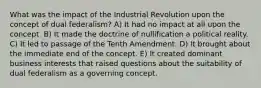 What was the impact of the Industrial Revolution upon the concept of dual federalism? A) It had no impact at all upon the concept. B) It made the doctrine of nullification a political reality. C) It led to passage of the Tenth Amendment. D) It brought about the immediate end of the concept. E) It created dominant business interests that raised questions about the suitability of dual federalism as a governing concept.