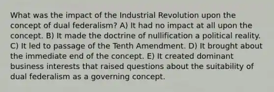 What was the impact of the Industrial Revolution upon the concept of dual federalism? A) It had no impact at all upon the concept. B) It made the doctrine of nullification a political reality. C) It led to passage of the Tenth Amendment. D) It brought about the immediate end of the concept. E) It created dominant business interests that raised questions about the suitability of dual federalism as a governing concept.