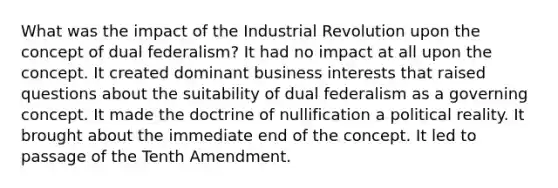 What was the impact of the Industrial Revolution upon the concept of dual federalism? It had no impact at all upon the concept. It created dominant business interests that raised questions about the suitability of dual federalism as a governing concept. It made the doctrine of nullification a political reality. It brought about the immediate end of the concept. It led to passage of the Tenth Amendment.