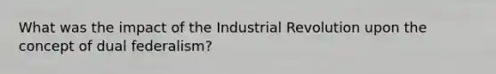 What was the impact of the Industrial Revolution upon the concept of dual federalism?