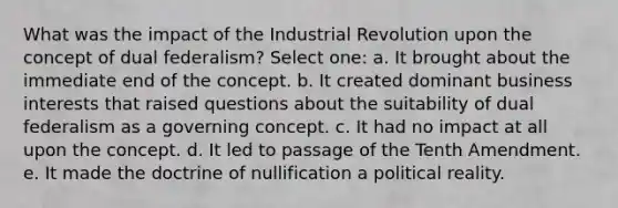 What was the impact of the Industrial Revolution upon the concept of dual federalism? Select one: a. It brought about the immediate end of the concept. b. It created dominant business interests that raised questions about the suitability of dual federalism as a governing concept. c. It had no impact at all upon the concept. d. It led to passage of the Tenth Amendment. e. It made the doctrine of nullification a political reality.