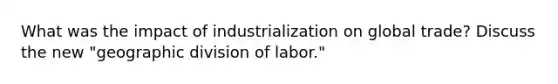 What was the impact of industrialization on global trade? Discuss the new "geographic division of labor."