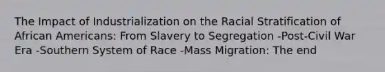 The Impact of Industrialization on the Racial Stratification of African Americans: From Slavery to Segregation -Post-Civil War Era -Southern System of Race -Mass Migration: The end