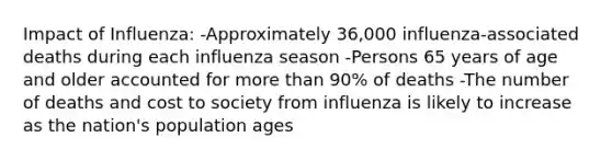 Impact of Influenza: -Approximately 36,000 influenza-associated deaths during each influenza season -Persons 65 years of age and older accounted for more than 90% of deaths -The number of deaths and cost to society from influenza is likely to increase as the nation's population ages