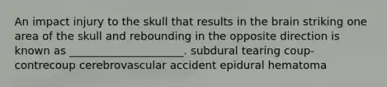 An impact injury to the skull that results in the brain striking one area of the skull and rebounding in the opposite direction is known as _____________________. subdural tearing coup-contrecoup cerebrovascular accident epidural hematoma