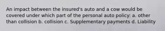 An impact between the insured's auto and a cow would be covered under which part of the personal auto policy: a. other than collision b. collision c. Supplementary payments d. Liability