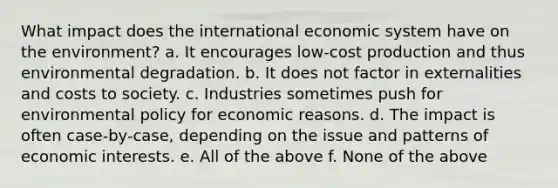 What impact does the international economic system have on the environment? a. It encourages low-cost production and thus environmental degradation. b. It does not factor in externalities and costs to society. c. Industries sometimes push for environmental policy for economic reasons. d. The impact is often case-by-case, depending on the issue and patterns of economic interests. e. All of the above f. None of the above