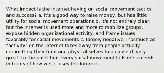 What impact is the Internet having on social movement tactics and success? a. it's a good way to raise money, but has little utility for social movement operations b. it's not entirely clear, but the Internet is used more and more to mobilize groups, expose hidden organizational activity, and frame issues favorably for social movements c. largely negative, inasmuch as "activity" on the Internet takes away from people actually committing their time and physical selves to a cause d. very great, to the point that every social movement fails or succeeds in terms of how well it uses the Internet