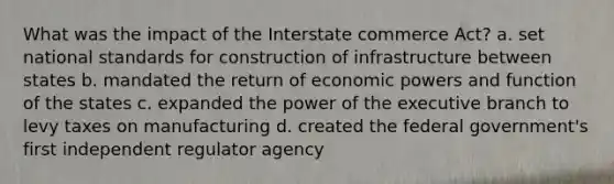 What was the impact of the Interstate commerce Act? a. set national standards for construction of infrastructure between states b. mandated the return of economic powers and function of the states c. expanded the power of the executive branch to levy taxes on manufacturing d. created the federal government's first independent regulator agency