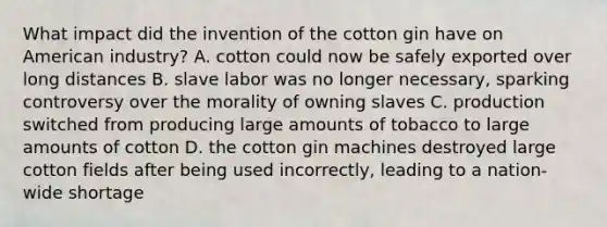 What impact did the invention of the cotton gin have on American industry? A. cotton could now be safely exported over long distances B. slave labor was no longer necessary, sparking controversy over the morality of owning slaves C. production switched from producing large amounts of tobacco to large amounts of cotton D. the cotton gin machines destroyed large cotton fields after being used incorrectly, leading to a nation-wide shortage