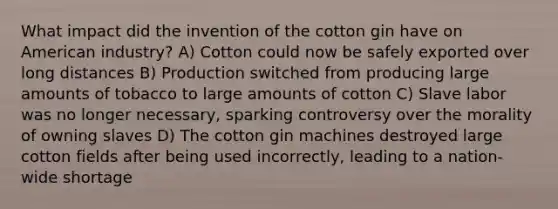 What impact did the invention of the cotton gin have on American industry? A) Cotton could now be safely exported over long distances B) Production switched from producing large amounts of tobacco to large amounts of cotton C) Slave labor was no longer necessary, sparking controversy over the morality of owning slaves D) The cotton gin machines destroyed large cotton fields after being used incorrectly, leading to a nation-wide shortage