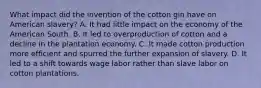 What impact did the invention of the cotton gin have on American slavery? A. It had little impact on the economy of the American South. B. It led to overproduction of cotton and a decline in the plantation economy. C. It made cotton production more efficient and spurred the further expansion of slavery. D. It led to a shift towards wage labor rather than slave labor on cotton plantations.