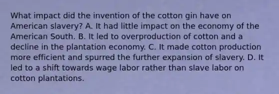 What impact did the invention of the cotton gin have on American slavery? A. It had little impact on the economy of the American South. B. It led to overproduction of cotton and a decline in the plantation economy. C. It made cotton production more efficient and spurred the further expansion of slavery. D. It led to a shift towards wage labor rather than slave labor on cotton plantations.