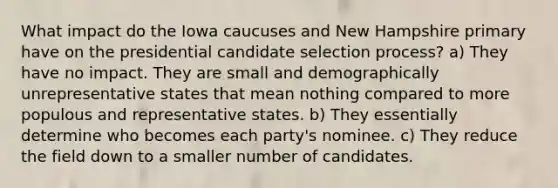 What impact do the Iowa caucuses and New Hampshire primary have on the presidential candidate selection process? a) They have no impact. They are small and demographically unrepresentative states that mean nothing compared to more populous and representative states. b) They essentially determine who becomes each party's nominee. c) They reduce the field down to a smaller number of candidates.