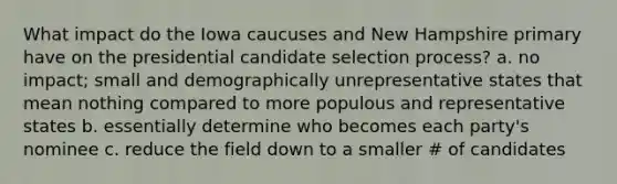 What impact do the Iowa caucuses and New Hampshire primary have on the presidential candidate selection process? a. no impact; small and demographically unrepresentative states that mean nothing compared to more populous and representative states b. essentially determine who becomes each party's nominee c. reduce the field down to a smaller # of candidates