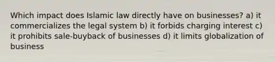 Which impact does Islamic law directly have on businesses? a) it commercializes the legal system b) it forbids charging interest c) it prohibits sale-buyback of businesses d) it limits globalization of business