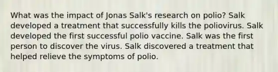 What was the impact of Jonas Salk's research on polio? Salk developed a treatment that successfully kills the poliovirus. Salk developed the first successful polio vaccine. Salk was the first person to discover the virus. Salk discovered a treatment that helped relieve the symptoms of polio.