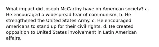 What impact did Joseph McCarthy have on American society? a. He encouraged a widespread fear of communism. b. He strengthened the United States Army. c. He encouraged Americans to stand up for their civil rights. d. He created opposition to United States involvement in Latin American affairs.