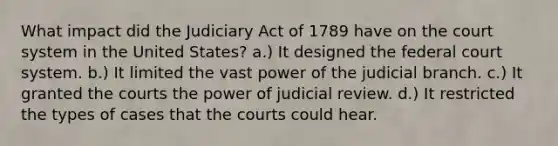 What impact did the Judiciary Act of 1789 have on the court system in the United States? a.) It designed the federal court system. b.) It limited the vast power of the judicial branch. c.) It granted the courts the power of judicial review. d.) It restricted the types of cases that the courts could hear.