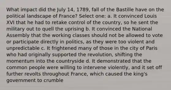 What impact did the July 14, 1789, fall of the Bastille have on the political landscape of France? Select one: a. It convinced Louis XVI that he had to retake control of the country, so he sent the military out to quell the uprising b. It convinced the National Assembly that the working classes should not be allowed to vote or participate directly in politics, as they were too violent and unpredictable c. It frightened many of those in the city of Paris who had originally supported the revolution, shifting the momentum into the countryside d. It demonstrated that the common people were willing to intervene violently, and it set off further revolts throughout France, which caused the king's government to crumble