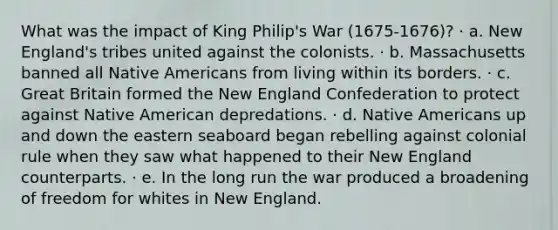 What was the impact of King Philip's War (1675-1676)? · a. New England's tribes united against the colonists. · b. Massachusetts banned all Native Americans from living within its borders. · c. Great Britain formed the New England Confederation to protect against Native American depredations. · d. Native Americans up and down the eastern seaboard began rebelling against colonial rule when they saw what happened to their New England counterparts. · e. In the long run the war produced a broadening of freedom for whites in New England.