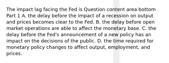 The impact lag facing the Fed is Question content area bottom Part 1 A. the delay before the impact of a recession on output and prices becomes clear to the Fed. B. the delay before open market operations are able to affect the monetary base. C. the delay before the​ Fed's announcement of a new policy has an impact on the decisions of the public. D. the time required for monetary policy changes to affect​ output, employment, and prices.