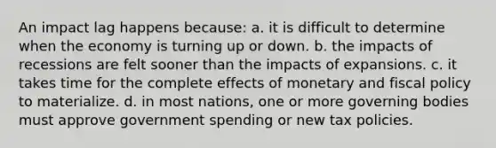 An impact lag happens because: a. it is difficult to determine when the economy is turning up or down. b. the impacts of recessions are felt sooner than the impacts of expansions. c. it takes time for the complete effects of monetary and fiscal policy to materialize. d. in most nations, one or more governing bodies must approve government spending or new tax policies.