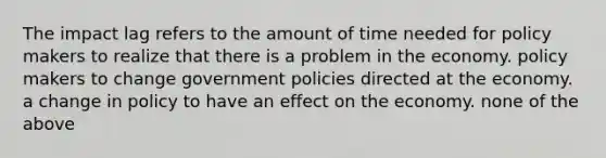 The impact lag refers to the amount of time needed for policy makers to realize that there is a problem in the economy. policy makers to change government policies directed at the economy. a change in policy to have an effect on the economy. none of the above