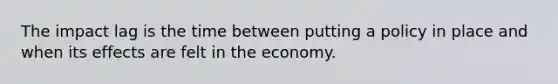 The impact lag is the time between putting a policy in place and when its effects are felt in the economy.