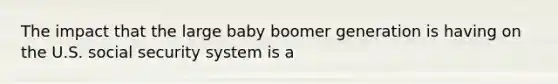 The impact that the large baby boomer generation is having on the U.S. social security system is a